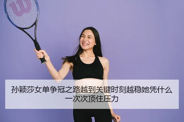 孙颖莎女单争冠之路越到关键时刻越稳她凭什么一次次顶住压力