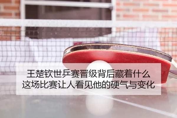 王楚钦世乒赛晋级背后藏着什么 这场比赛让人看见他的硬气与变化